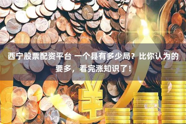 西宁股票配资平台 一个县有多少局？比你认为的要多，看完涨知识了！