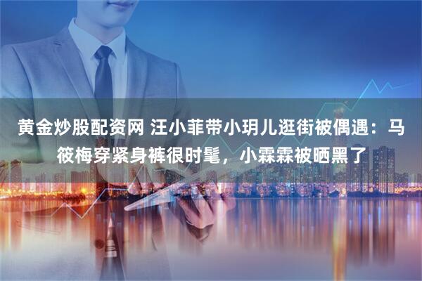 黄金炒股配资网 汪小菲带小玥儿逛街被偶遇：马筱梅穿紧身裤很时髦，小霖霖被晒黑了