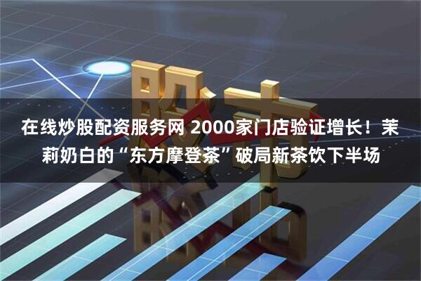 在线炒股配资服务网 2000家门店验证增长！茉莉奶白的“东方摩登茶”破局新茶饮下半场