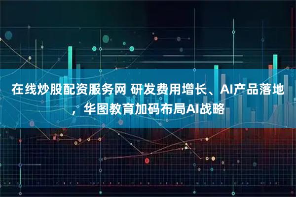 在线炒股配资服务网 研发费用增长、AI产品落地，华图教育加码布局AI战略
